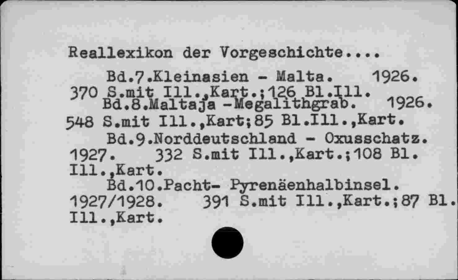 ﻿Reallexikon der Vorgeschichte....
Bd.7»Kleinasien - Malta. 1926. 370 S.mit Ill..Kart.;126 Bl.111.
Bd.8.Maltaja -Megalithgrab. 1926. 548 S.mit Ill.,Kart;85 Bl.111.»Kart.
Bd.9»Norddeutsch!and - Oxusschatz. 1927. ЗЗ2 S.mit Ill.,Kart.;108 Bl. Ill.,Kart.
Bd.10.Pacht- Pyrenäenhalbinsel. 1927/1928.	391 S.mit Ill.,Kart.;87 Bl.
Ill. »Kart.